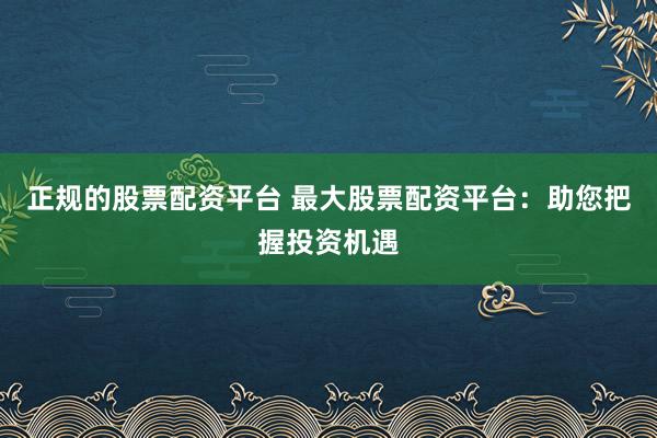 正规的股票配资平台 最大股票配资平台：助您把握投资机遇