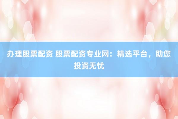 办理股票配资 股票配资专业网：精选平台，助您投资无忧
