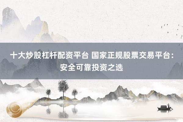 十大炒股杠杆配资平台 国家正规股票交易平台：安全可靠投资之选
