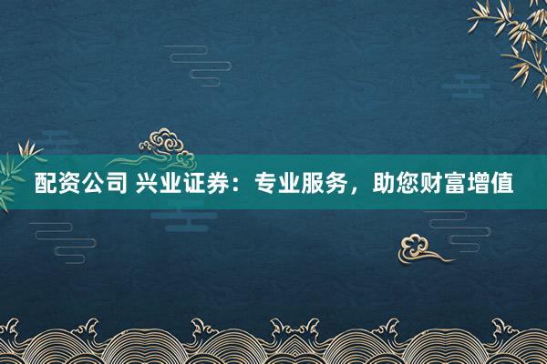 配资公司 兴业证券：专业服务，助您财富增值
