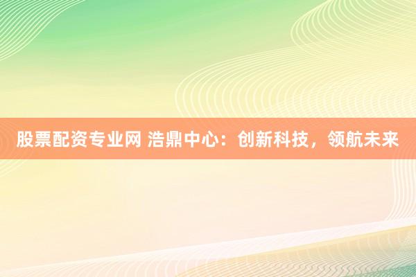 股票配资专业网 浩鼎中心：创新科技，领航未来