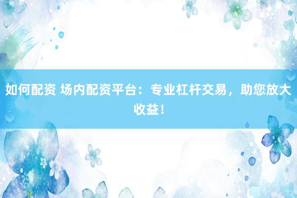 如何配资 场内配资平台：专业杠杆交易，助您放大收益！