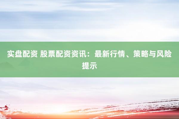 实盘配资 股票配资资讯：最新行情、策略与风险提示