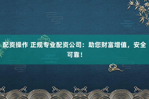 配资操作 正规专业配资公司：助您财富增值，安全可靠！