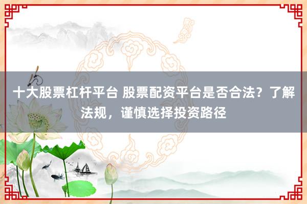 十大股票杠杆平台 股票配资平台是否合法？了解法规，谨慎选择投资路径