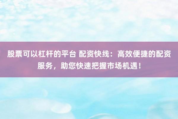 股票可以杠杆的平台 配资快线：高效便捷的配资服务，助您快速把握市场机遇！