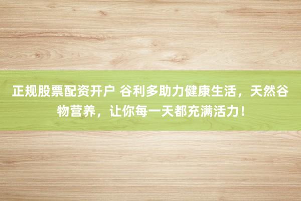 正规股票配资开户 谷利多助力健康生活，天然谷物营养，让你每一天都充满活力！