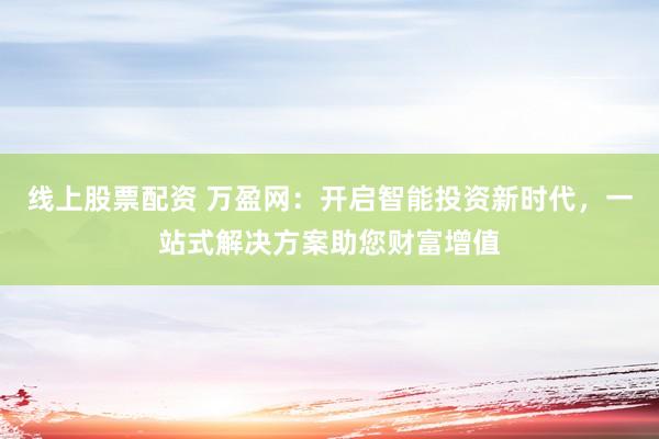 线上股票配资 万盈网：开启智能投资新时代，一站式解决方案助您财富增值