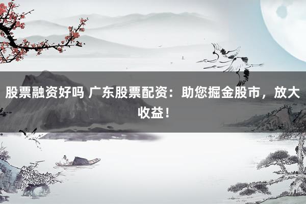 股票融资好吗 广东股票配资：助您掘金股市，放大收益！