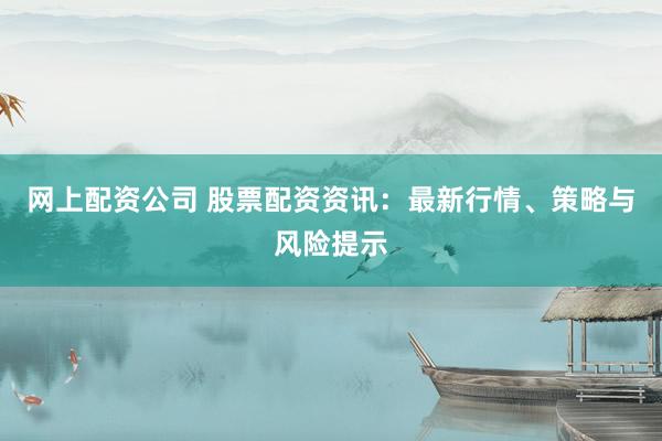 网上配资公司 股票配资资讯：最新行情、策略与风险提示