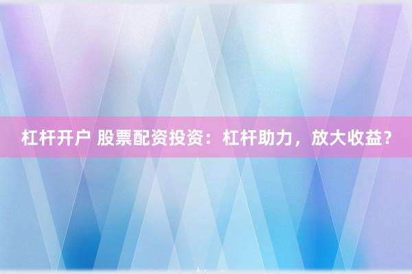 杠杆开户 股票配资投资：杠杆助力，放大收益？