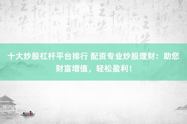 十大炒股杠杆平台排行 配资专业炒股理财：助您财富增值，轻松盈利！