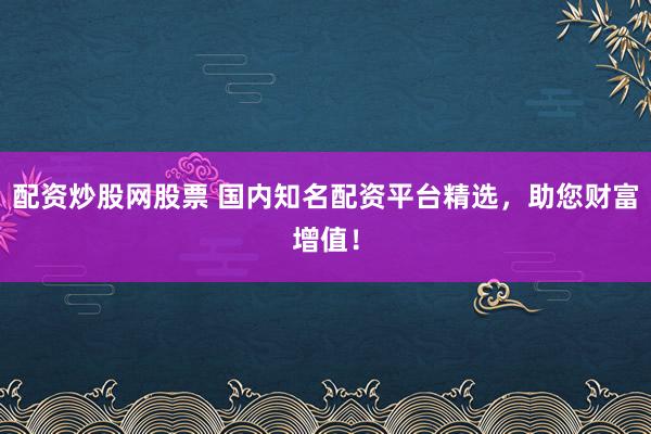 配资炒股网股票 国内知名配资平台精选，助您财富增值！