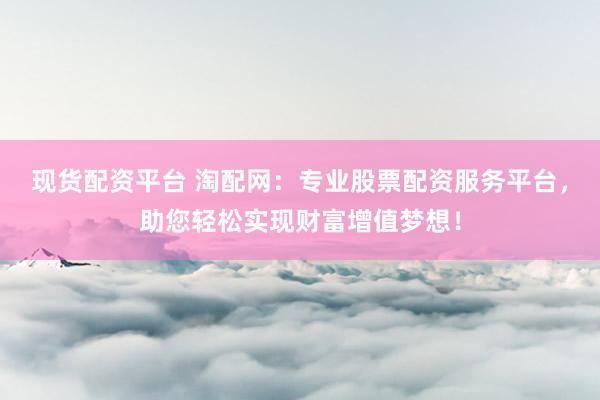 现货配资平台 淘配网：专业股票配资服务平台，助您轻松实现财富增值梦想！