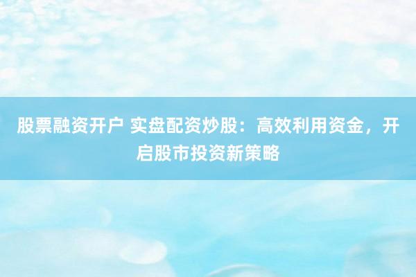 股票融资开户 实盘配资炒股：高效利用资金，开启股市投资新策略
