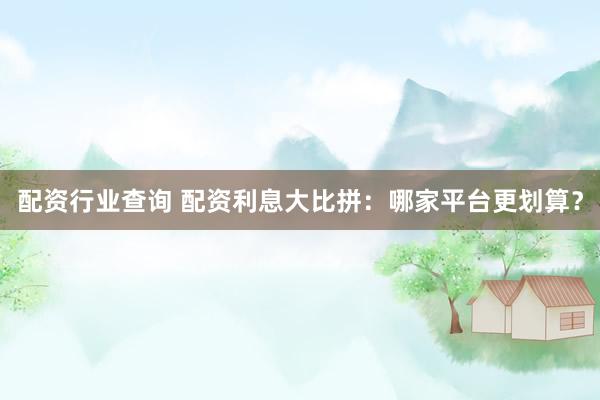 配资行业查询 配资利息大比拼：哪家平台更划算？
