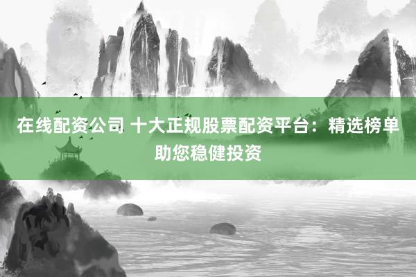在线配资公司 十大正规股票配资平台：精选榜单助您稳健投资
