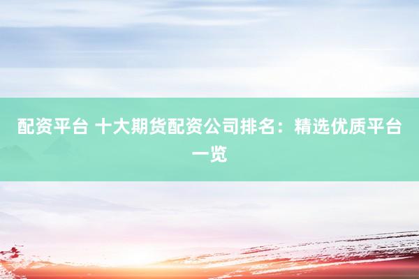 配资平台 十大期货配资公司排名：精选优质平台一览