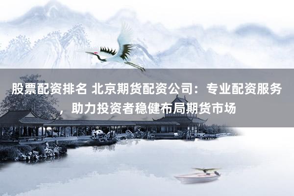 股票配资排名 北京期货配资公司：专业配资服务，助力投资者稳健布局期货市场