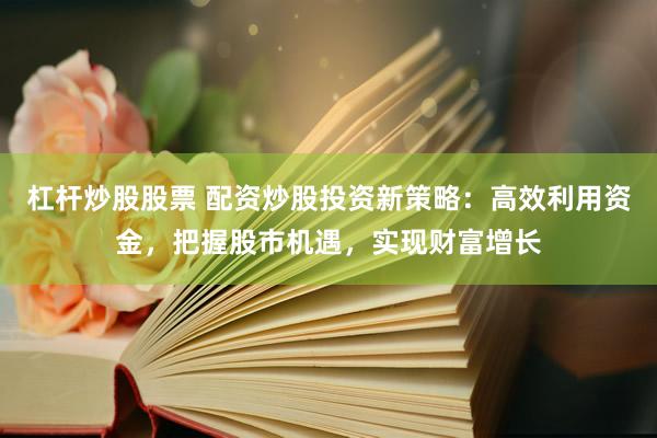 杠杆炒股股票 配资炒股投资新策略：高效利用资金，把握股市机遇，实现财富增长