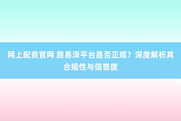 网上配资官网 路易泽平台是否正规？深度解析其合规性与信誉度