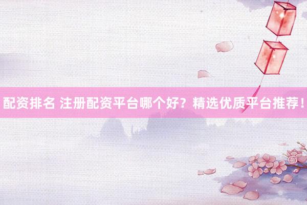 配资排名 注册配资平台哪个好？精选优质平台推荐！