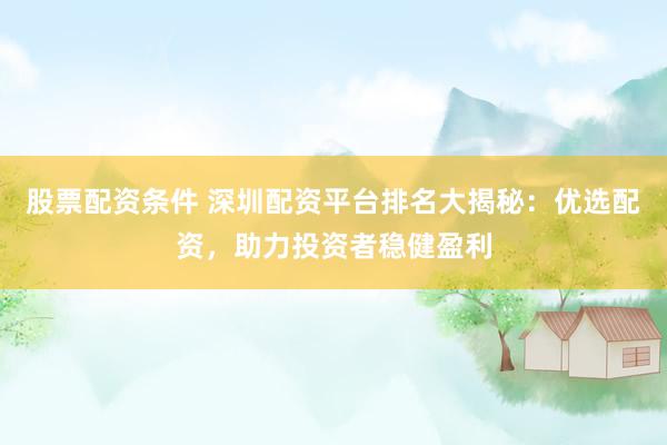 股票配资条件 深圳配资平台排名大揭秘：优选配资，助力投资者稳健盈利