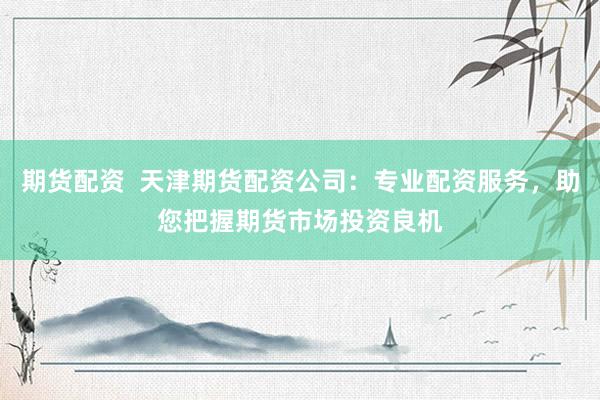 期货配资  天津期货配资公司：专业配资服务，助您把握期货市场投资良机