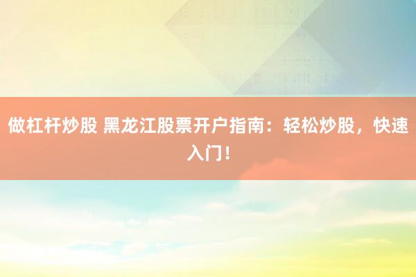 做杠杆炒股 黑龙江股票开户指南：轻松炒股，快速入门！