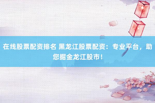 在线股票配资排名 黑龙江股票配资：专业平台，助您掘金龙江股市！