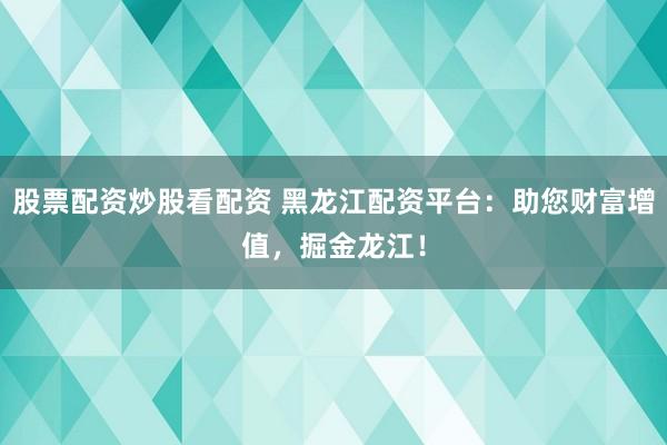 股票配资炒股看配资 黑龙江配资平台：助您财富增值，掘金龙江！