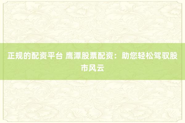 正规的配资平台 鹰潭股票配资：助您轻松驾驭股市风云