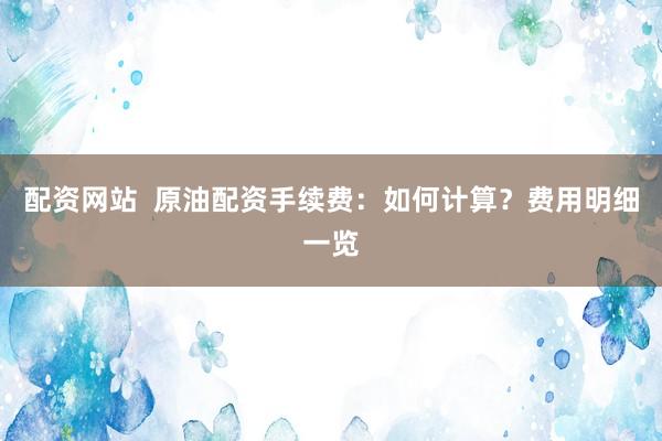 配资网站  原油配资手续费：如何计算？费用明细一览