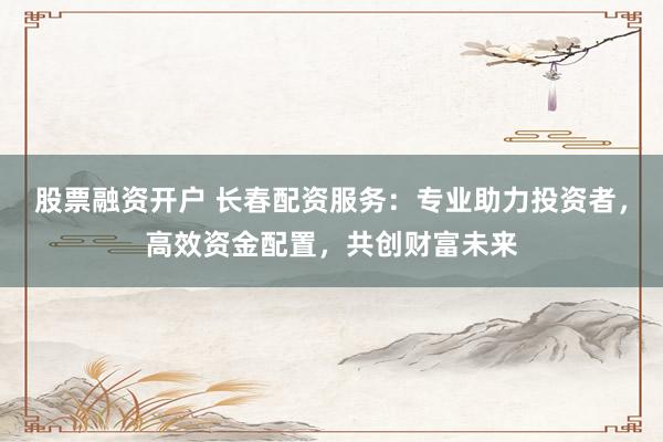 股票融资开户 长春配资服务：专业助力投资者，高效资金配置，共创财富未来