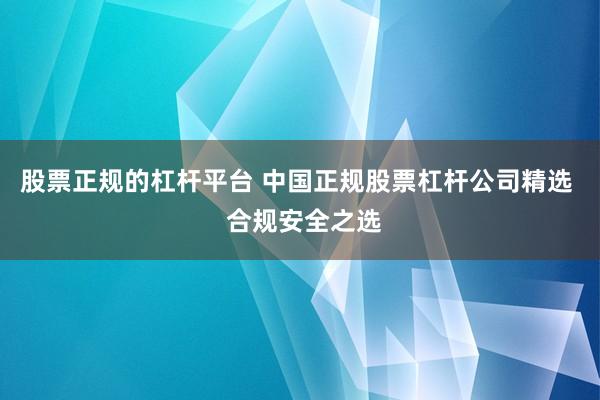股票正规的杠杆平台 中国正规股票杠杆公司精选  合规安全之选