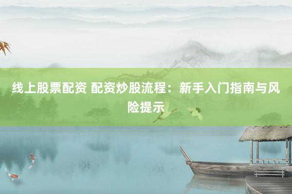线上股票配资 配资炒股流程：新手入门指南与风险提示