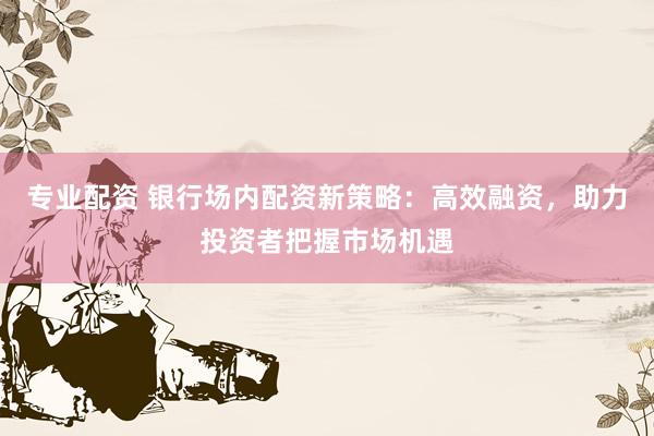专业配资 银行场内配资新策略：高效融资，助力投资者把握市场机遇