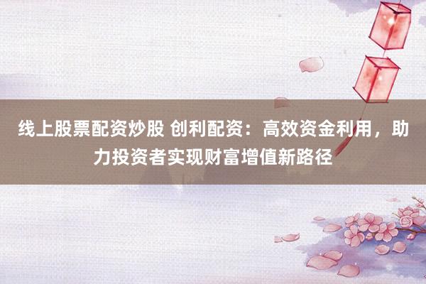线上股票配资炒股 创利配资：高效资金利用，助力投资者实现财富增值新路径