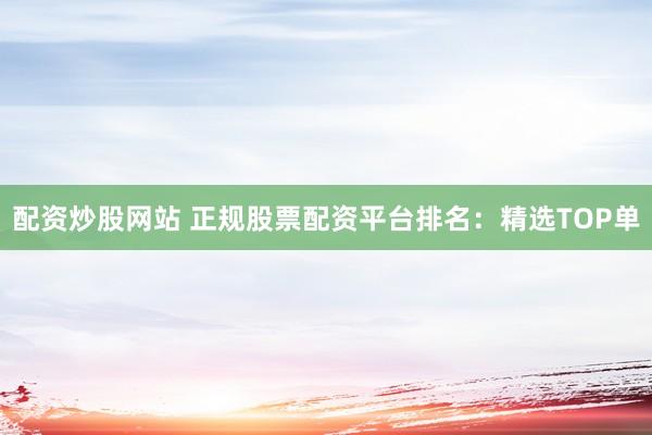 配资炒股网站 正规股票配资平台排名：精选TOP单