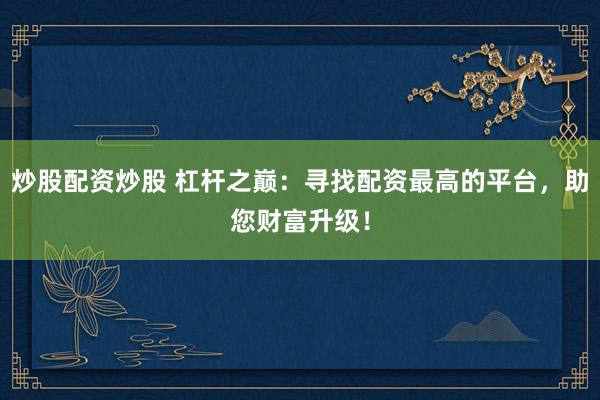 炒股配资炒股 杠杆之巅：寻找配资最高的平台，助您财富升级！