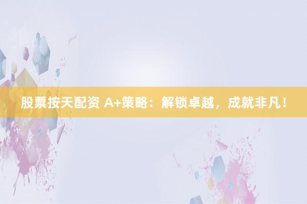 股票按天配资 A+策略：解锁卓越，成就非凡！