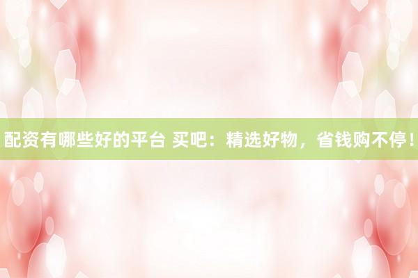 配资有哪些好的平台 买吧：精选好物，省钱购不停！