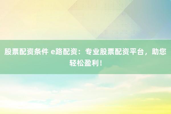 股票配资条件 e路配资：专业股票配资平台，助您轻松盈利！