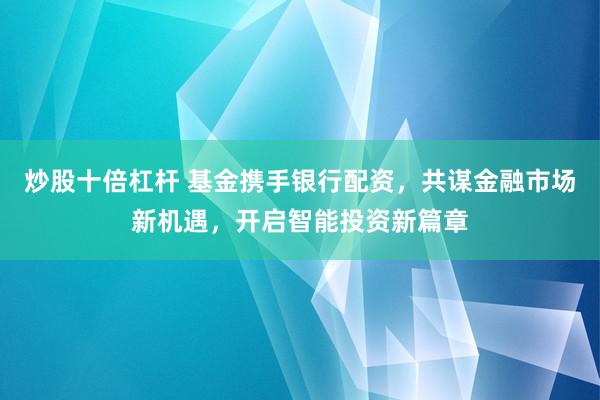 炒股十倍杠杆 基金携手银行配资，共谋金融市场新机遇，开启智能投资新篇章