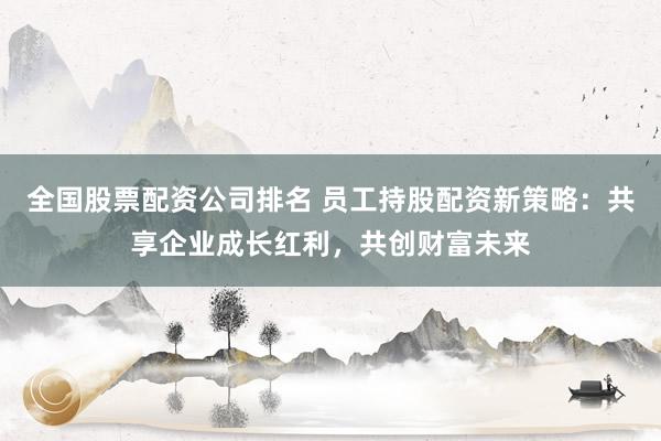 全国股票配资公司排名 员工持股配资新策略：共享企业成长红利，共创财富未来