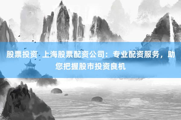 股票投资  上海股票配资公司：专业配资服务，助您把握股市投资良机