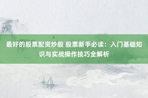 最好的股票配资炒股 股票新手必读：入门基础知识与实战操作技巧全解析