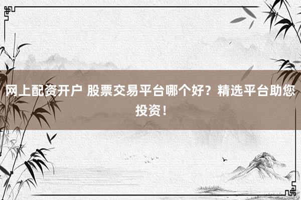 网上配资开户 股票交易平台哪个好？精选平台助您投资！