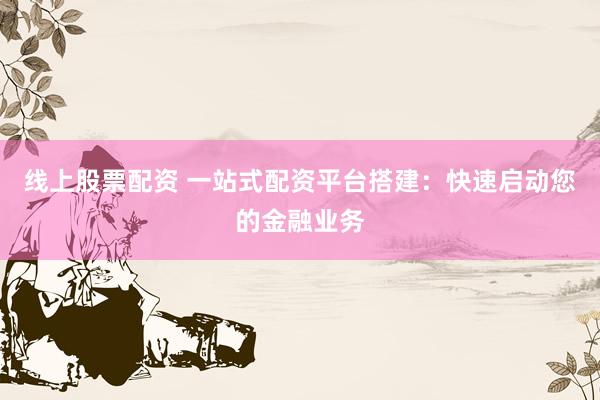 线上股票配资 一站式配资平台搭建：快速启动您的金融业务