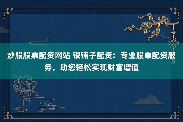 炒股股票配资网站 银铺子配资：专业股票配资服务，助您轻松实现财富增值